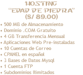Hosting “Edad de Piedra” (S/ 89.00) • 500 MB de Almacenamiento • Dominio .COM Gratuito • 4 GB Transferencia Mensual • Aplicaciones Web Pre-instaladas • 10 Cuentas de Correo • CPANEL en español • 3 Bases de Datos Mysql • 1 Cuenta FTP • Subdominios Ilimitados