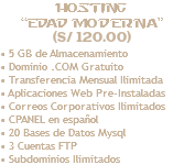 Hosting “Edad Moderna” (S/ 120.00) • 5 GB de Almacenamiento • Dominio .COM Gratuito • Transferencia Mensual Ilimitada • Aplicaciones Web Pre-Instaladas • Correos Corporativos Ilimitados • CPANEL en español • 20 Bases de Datos Mysql • 3 Cuentas FTP • Subdominios Ilimitados 