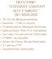 Hosting “yuhati GROUP Software” (S/ 450.00) • 20 GB de Almacenamiento • Dominio .COM Gratuito • Transferencia Mensual Ilimitada • Aplicaciones Web Pre-Instaladas • Correos Corporativos Ilimitados • CPANEL en español • Bases de Datos Mysql Ilimitados • 5 Cuentas FTP • Subdominios Ilimitados 